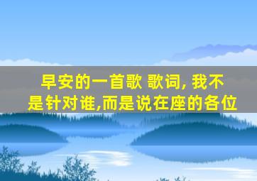 早安的一首歌 歌词, 我不是针对谁,而是说在座的各位